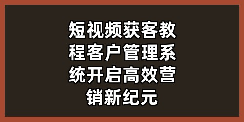 短视频获客教程 + 客户管理系统，开启高效营销新纪元